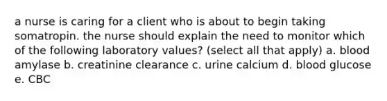 a nurse is caring for a client who is about to begin taking somatropin. the nurse should explain the need to monitor which of the following laboratory values? (select all that apply) a. blood amylase b. creatinine clearance c. urine calcium d. blood glucose e. CBC