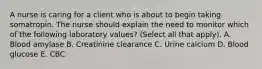 A nurse is caring for a client who is about to begin taking somatropin. The nurse should explain the need to monitor which of the following laboratory values? (Select all that apply). A. Blood amylase B. Creatinine clearance C. Urine calcium D. Blood glucose E. CBC