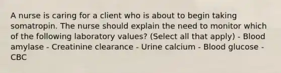 A nurse is caring for a client who is about to begin taking somatropin. The nurse should explain the need to monitor which of the following laboratory values? (Select all that apply) - Blood amylase - Creatinine clearance - Urine calcium - Blood glucose - CBC