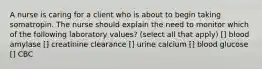 A nurse is caring for a client who is about to begin taking somatropin. The nurse should explain the need to monitor which of the following laboratory values? (select all that apply) [] blood amylase [] creatinine clearance [] urine calcium [] blood glucose [] CBC