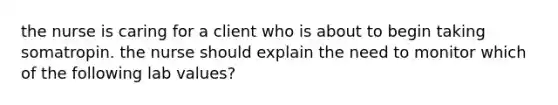 the nurse is caring for a client who is about to begin taking somatropin. the nurse should explain the need to monitor which of the following lab values?