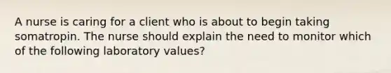 A nurse is caring for a client who is about to begin taking somatropin. The nurse should explain the need to monitor which of the following laboratory values?