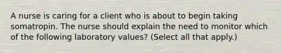 A nurse is caring for a client who is about to begin taking somatropin. The nurse should explain the need to monitor which of the following laboratory values? (Select all that apply.)