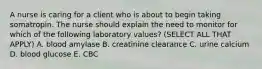 A nurse is caring for a client who is about to begin taking somatropin. The nurse should explain the need to monitor for which of the following laboratory values? (SELECT ALL THAT APPLY) A. blood amylase B. creatinine clearance C. urine calcium D. blood glucose E. CBC