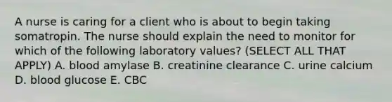 A nurse is caring for a client who is about to begin taking somatropin. The nurse should explain the need to monitor for which of the following laboratory values? (SELECT ALL THAT APPLY) A. blood amylase B. creatinine clearance C. urine calcium D. blood glucose E. CBC