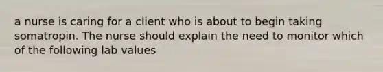 a nurse is caring for a client who is about to begin taking somatropin. The nurse should explain the need to monitor which of the following lab values