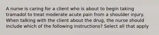 A nurse is caring for a client who is about to begin taking tramadol to treat moderate acute pain from a shoulder injury. When talking with the client about the drug, the nurse should include which of the following instructions? Select all that apply