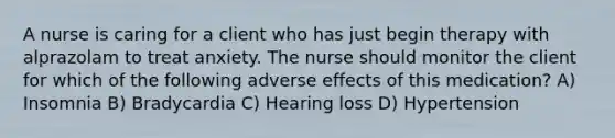 A nurse is caring for a client who has just begin therapy with alprazolam to treat anxiety. The nurse should monitor the client for which of the following adverse effects of this medication? A) Insomnia B) Bradycardia C) Hearing loss D) Hypertension