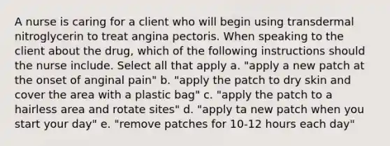 A nurse is caring for a client who will begin using transdermal nitroglycerin to treat angina pectoris. When speaking to the client about the drug, which of the following instructions should the nurse include. Select all that apply a. "apply a new patch at the onset of anginal pain" b. "apply the patch to dry skin and cover the area with a plastic bag" c. "apply the patch to a hairless area and rotate sites" d. "apply ta new patch when you start your day" e. "remove patches for 10-12 hours each day"