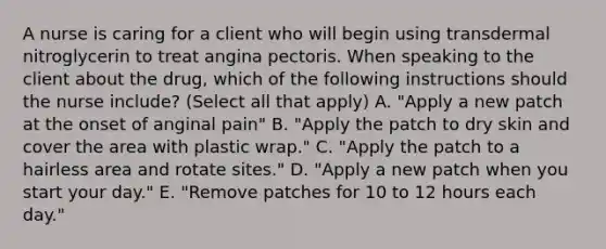 A nurse is caring for a client who will begin using transdermal nitroglycerin to treat angina pectoris. When speaking to the client about the drug, which of the following instructions should the nurse include? (Select all that apply) A. "Apply a new patch at the onset of anginal pain" B. "Apply the patch to dry skin and cover the area with plastic wrap." C. "Apply the patch to a hairless area and rotate sites." D. "Apply a new patch when you start your day." E. "Remove patches for 10 to 12 hours each day."