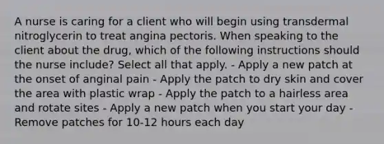 A nurse is caring for a client who will begin using transdermal nitroglycerin to treat angina pectoris. When speaking to the client about the drug, which of the following instructions should the nurse include? Select all that apply. - Apply a new patch at the onset of anginal pain - Apply the patch to dry skin and cover the area with plastic wrap - Apply the patch to a hairless area and rotate sites - Apply a new patch when you start your day - Remove patches for 10-12 hours each day