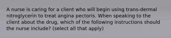 A nurse is caring for a client who will begin using trans-dermal nitroglycerin to treat angina pectoris. When speaking to the client about the drug, which of the following instructions should the nurse include? (select all that apply)