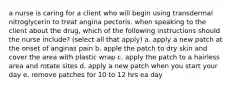 a nurse is caring for a client who will begin using transdermal nitroglycerin to treat angina pectoris. when speaking to the client about the drug, which of the following instructions should the nurse include? (select all that apply) a. apply a new patch at the onset of anginas pain b. apple the patch to dry skin and cover the area with plastic wrap c. apply the patch to a hairless area and rotate sites d. apply a new patch when you start your day e. remove patches for 10 to 12 hrs ea day