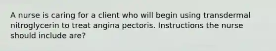 A nurse is caring for a client who will begin using transdermal nitroglycerin to treat angina pectoris. Instructions the nurse should include are?