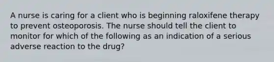 A nurse is caring for a client who is beginning raloxifene therapy to prevent osteoporosis. The nurse should tell the client to monitor for which of the following as an indication of a serious adverse reaction to the drug?