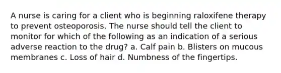 A nurse is caring for a client who is beginning raloxifene therapy to prevent osteoporosis. The nurse should tell the client to monitor for which of the following as an indication of a serious adverse reaction to the drug? a. Calf pain b. Blisters on mucous membranes c. Loss of hair d. Numbness of the fingertips.