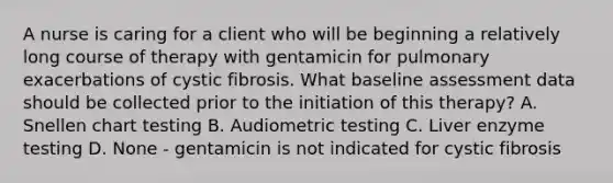 A nurse is caring for a client who will be beginning a relatively long course of therapy with gentamicin for pulmonary exacerbations of cystic fibrosis. What baseline assessment data should be collected prior to the initiation of this therapy? A. Snellen chart testing B. Audiometric testing C. Liver enzyme testing D. None - gentamicin is not indicated for cystic fibrosis