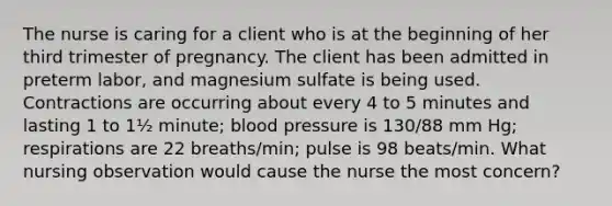 The nurse is caring for a client who is at the beginning of her third trimester of pregnancy. The client has been admitted in preterm labor, and magnesium sulfate is being used. Contractions are occurring about every 4 to 5 minutes and lasting 1 to 1½ minute; blood pressure is 130/88 mm Hg; respirations are 22 breaths/min; pulse is 98 beats/min. What nursing observation would cause the nurse the most concern?