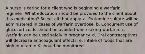 A nurse is caring for a client who is beginning a warfarin regimen. What education should be provided to the client about this medication? Select all that apply. a. Protamine sulfate will be administered in cases of warfarin overdose. b. Concurrent use of glucocorticoids should be avoided while taking warfarin. c. Warfarin can be used safely in pregnancy. d. Oral contraceptives will decrease anticoagulant effects. e. Intake of foods that are high in Vitamin K should be monitored.