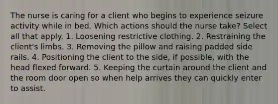 The nurse is caring for a client who begins to experience seizure activity while in bed. Which actions should the nurse take? Select all that apply. 1. Loosening restrictive clothing. 2. Restraining the client's limbs. 3. Removing the pillow and raising padded side rails. 4. Positioning the client to the side, if possible, with the head flexed forward. 5. Keeping the curtain around the client and the room door open so when help arrives they can quickly enter to assist.