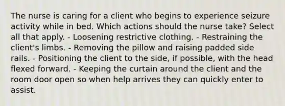 The nurse is caring for a client who begins to experience seizure activity while in bed. Which actions should the nurse take? Select all that apply. - Loosening restrictive clothing. - Restraining the client's limbs. - Removing the pillow and raising padded side rails. - Positioning the client to the side, if possible, with the head flexed forward. - Keeping the curtain around the client and the room door open so when help arrives they can quickly enter to assist.