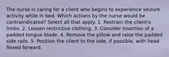 The nurse is caring for a client who begins to experience seizure activity while in bed. Which actions by the nurse would be contraindicated? Select all that apply. 1. Restrain the client's limbs. 2. Loosen restrictive clothing. 3. Consider insertion of a padded tongue blade. 4. Remove the pillow and raise the padded side rails. 5. Position the client to the side, if possible, with head flexed forward.