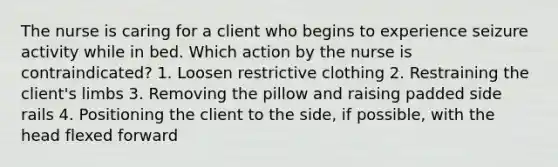 The nurse is caring for a client who begins to experience seizure activity while in bed. Which action by the nurse is contraindicated? 1. Loosen restrictive clothing 2. Restraining the client's limbs 3. Removing the pillow and raising padded side rails 4. Positioning the client to the side, if possible, with the head flexed forward