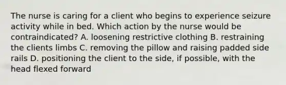 The nurse is caring for a client who begins to experience seizure activity while in bed. Which action by the nurse would be contraindicated? A. loosening restrictive clothing B. restraining the clients limbs C. removing the pillow and raising padded side rails D. positioning the client to the side, if possible, with the head flexed forward