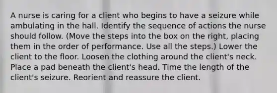 A nurse is caring for a client who begins to have a seizure while ambulating in the hall. Identify the sequence of actions the nurse should follow. (Move the steps into the box on the right, placing them in the order of performance. Use all the steps.) Lower the client to the floor. Loosen the clothing around the client's neck. Place a pad beneath the client's head. Time the length of the client's seizure. Reorient and reassure the client.