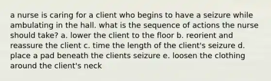 a nurse is caring for a client who begins to have a seizure while ambulating in the hall. what is the sequence of actions the nurse should take? a. lower the client to the floor b. reorient and reassure the client c. time the length of the client's seizure d. place a pad beneath the clients seizure e. loosen the clothing around the client's neck