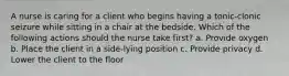 A nurse is caring for a client who begins having a tonic-clonic seizure while sitting in a chair at the bedside. Which of the following actions should the nurse take first? a. Provide oxygen b. Place the client in a side-lying position c. Provide privacy d. Lower the client to the floor