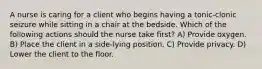 A nurse is caring for a client who begins having a tonic-clonic seizure while sitting in a chair at the bedside. Which of the following actions should the nurse take first? A) Provide oxygen. B) Place the client in a side-lying position. C) Provide privacy. D) Lower the client to the floor.