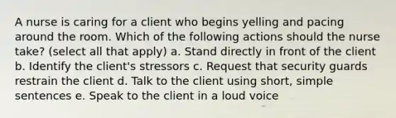 A nurse is caring for a client who begins yelling and pacing around the room. Which of the following actions should the nurse take? (select all that apply) a. Stand directly in front of the client b. Identify the client's stressors c. Request that security guards restrain the client d. Talk to the client using short, simple sentences e. Speak to the client in a loud voice