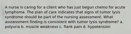 A nurse is caring for a client who has just begun chemo for acute lymphoma. The plan of care indicates that signs of tumor lysis syndrome should be part of the nursing assessment. What asssessment finding is consistent with tumor lysis syndrome? a. polyuria b. muscle weakness c. flank pain d. hypotension