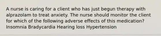 A nurse is caring for a client who has just begun therapy with alprazolam to treat anxiety. The nurse should monitor the client for which of the following adverse effects of this medication? Insomnia Bradycardia Hearing loss Hypertension