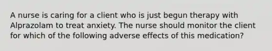 A nurse is caring for a client who is just begun therapy with Alprazolam to treat anxiety. The nurse should monitor the client for which of the following adverse effects of this medication?