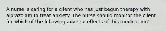 A nurse is caring for a client who has just begun therapy with alprazolam to treat anxiety. The nurse should monitor the client for which of the following adverse effects of this medication?