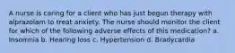 A nurse is caring for a client who has just begun therapy with alprazolam to treat anxiety. The nurse should monitor the client for which of the following adverse effects of this medication? a. Insomnia b. Hearing loss c. Hypertension d. Bradycardia