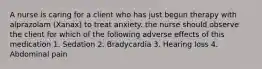 A nurse is caring for a client who has just begun therapy with alprazolam (Xanax) to treat anxiety. the nurse should observe the client for which of the following adverse effects of this medication 1. Sedation 2. Bradycardia 3. Hearing loss 4. Abdominal pain