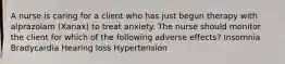 A nurse is caring for a client who has just begun therapy with alprazolam (Xanax) to treat anxiety. The nurse should monitor the client for which of the following adverse effects? Insomnia Bradycardia Hearing loss Hypertension