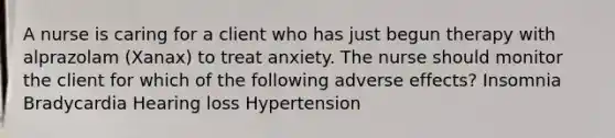 A nurse is caring for a client who has just begun therapy with alprazolam (Xanax) to treat anxiety. The nurse should monitor the client for which of the following adverse effects? Insomnia Bradycardia Hearing loss Hypertension