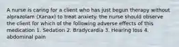 A nurse is caring for a client who has just begun therapy without alprazolam (Xanax) to treat anxiety. the nurse should observe the client for which of the following adverse effects of this medication 1. Sedation 2. Bradycardia 3. Hearing loss 4. abdominal pain