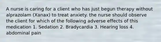 A nurse is caring for a client who has just begun therapy without alprazolam (Xanax) to treat anxiety. the nurse should observe the client for which of the following adverse effects of this medication 1. Sedation 2. Bradycardia 3. Hearing loss 4. abdominal pain