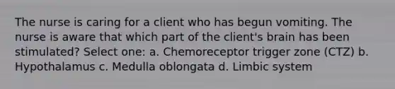 The nurse is caring for a client who has begun vomiting. The nurse is aware that which part of the client's brain has been stimulated? Select one: a. Chemoreceptor trigger zone (CTZ) b. Hypothalamus c. Medulla oblongata d. Limbic system