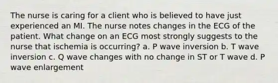 The nurse is caring for a client who is believed to have just experienced an MI. The nurse notes changes in the ECG of the patient. What change on an ECG most strongly suggests to the nurse that ischemia is occurring? a. P wave inversion b. T wave inversion c. Q wave changes with no change in ST or T wave d. P wave enlargement