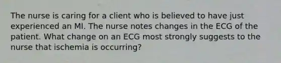 The nurse is caring for a client who is believed to have just experienced an MI. The nurse notes changes in the ECG of the patient. What change on an ECG most strongly suggests to the nurse that ischemia is occurring?