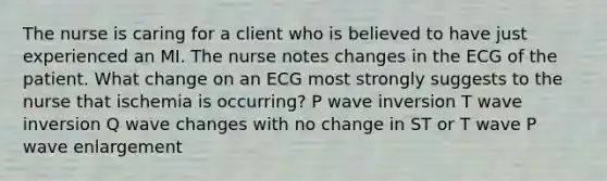 The nurse is caring for a client who is believed to have just experienced an MI. The nurse notes changes in the ECG of the patient. What change on an ECG most strongly suggests to the nurse that ischemia is occurring? P wave inversion T wave inversion Q wave changes with no change in ST or T wave P wave enlargement