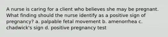 A nurse is caring for a client who believes she may be pregnant. What finding should the nurse identify as a positive sign of pregnancy? a. palpable fetal movement b. amenorrhea c. chadwick's sign d. positive pregnancy test