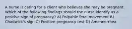 A nurse is caring for a client who believes she may be pregnant. Which of the following findings should the nurse identify as a positive sign of pregnancy? A) Palpable fetal movement B) Chadwick's sign C) Positive pregnancy test D) Amennorrhea