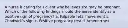 A nurse is caring for a client who believes she may be pregnant. Which of the following findings should the nurse identify as a positive sign of pregnancy? a. Palpable fetal movement b. Chadwick's sign c. Positive pregnancy test d. Amenorrhea